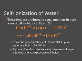 Self-ionization of Water
 These ions are produced in equal numbers in pure
water, so if we let x = [H+] = [OH-]
– Thus, the concentrations of H+ and OH- in pure
water are both 1.0 x 10-7 M.
– If you add acid or base to water they are no longer
equal but the Kw expression still holds.
C25at)x)(x(100.1 o14
 
714
100.1100.1x 

 
