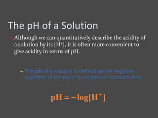 The pH of a Solution
 Although we can quantitatively describe the acidity of
a solution by its [H+], it is often more convenient to
give acidity in terms of pH.
– The pH of a solution is defined as the negative
logarithm of the molar hydrogen-ion concentration.
]Hlog[pH 

 