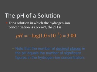 The pH of a Solution
 For a solution in which the hydrogen-ion
concentration is 1.0 x 10-3, the pH is:
– Note that the number of decimal places in
the pH equals the number of significant
figures in the hydrogen-ion concentration.
00.3)100.1log( 3
 
pH
 