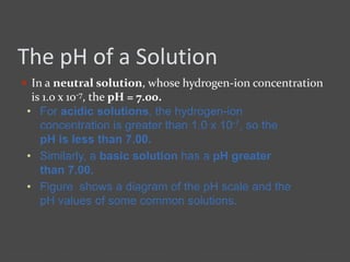 The pH of a Solution
 In a neutral solution, whose hydrogen-ion concentration
is 1.0 x 10-7, the pH = 7.00.
• For acidic solutions, the hydrogen-ion
concentration is greater than 1.0 x 10-7, so the
pH is less than 7.00.
• Similarly, a basic solution has a pH greater
than 7.00.
• Figure shows a diagram of the pH scale and the
pH values of some common solutions.
 