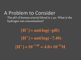 A Problem to Consider
 The pH of human arterial blood is 7.40. What is the
hydrogen-ion concentration?
)pHlog(anti]H[ 
)40.7log(anti]H[ 
M100.410]H[ 840.7 

 