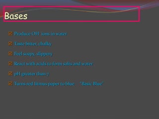 Bases
 Produce OH- ions in water
 Taste bitter, chalky
 Feel soapy, slippery
 React with acids to form salts and water
 pH greater than 7
 Turns red litmus paper to blue “Basic Blue”
 
