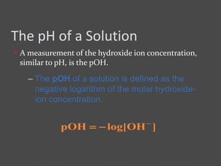 The pH of a Solution
 A measurement of the hydroxide ion concentration,
similar to pH, is the pOH.
– The pOH of a solution is defined as the
negative logarithm of the molar hydroxide-
ion concentration.
]OHlog[pOH 

 