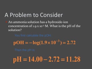 A Problem to Consider
 An ammonia solution has a hydroxide-ion
concentration of 1.9 x 10-3 M. What is the pH of the
solution?
You first calculate the pOH:
72.2)109.1log(pOH 3
 
Then the pH is:
28.1172.200.14pH 
 
