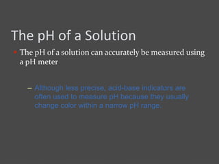 The pH of a Solution
 The pH of a solution can accurately be measured using
a pH meter
– Although less precise, acid-base indicators are
often used to measure pH because they usually
change color within a narrow pH range.
 