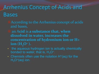 Arrhenius Concept of Acids and
Bases
According to the Arrhenius concept of acids
and bases,
 an Acid is a substance that, when
dissolved in water, increases the
concentration of hydronium ion or H+
ion (H3O+ ).
• the aqueous hydrogen ion is actually chemically
bonded to water, that is, H3O+.
• Chemists often use the notation H+(aq) for the
H3O+(aq) ion.
 