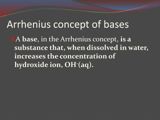 Arrhenius concept of bases
A base, in the Arrhenius concept, is a
substance that, when dissolved in water,
increases the concentration of
hydroxide ion, OH-(aq).
 