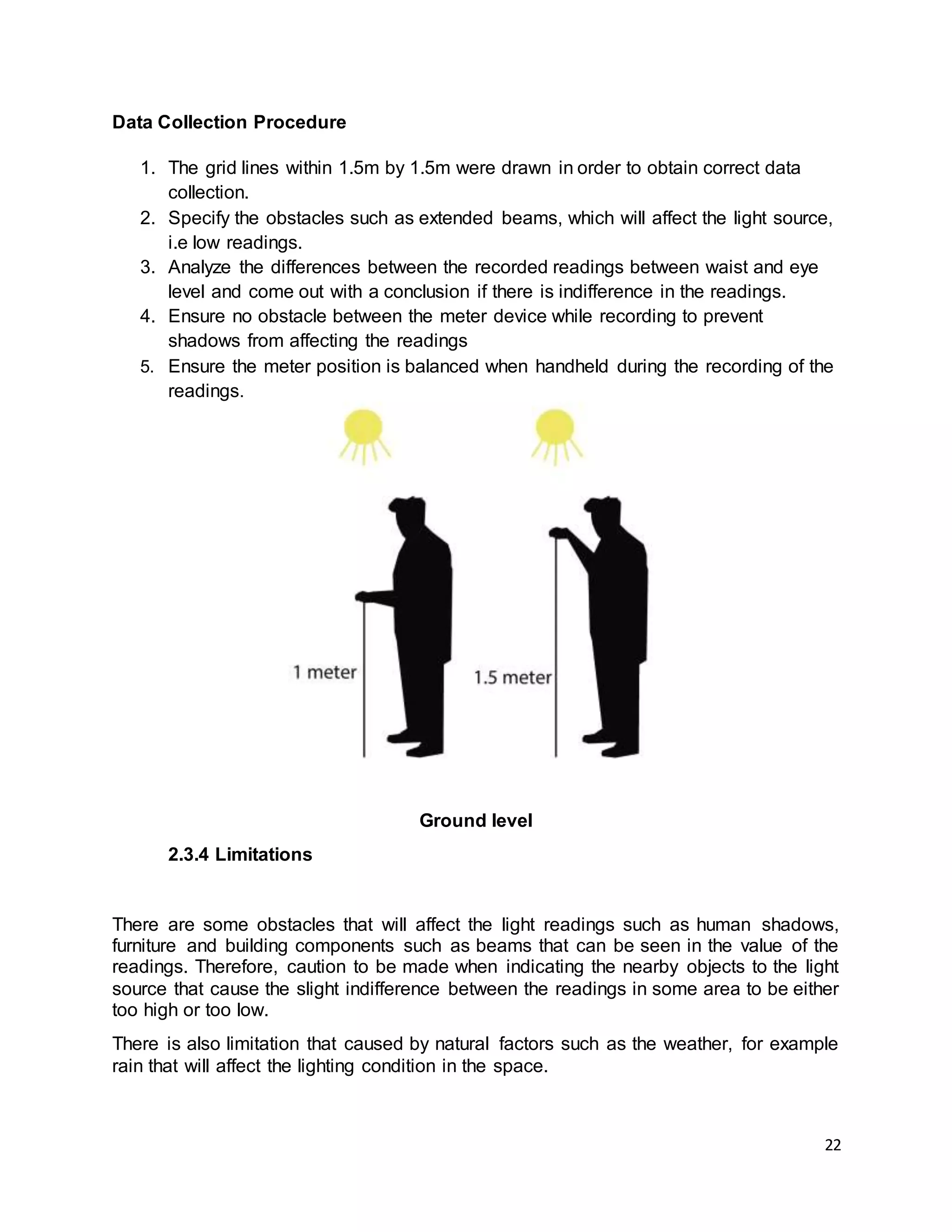 22
Data Collection Procedure
1. The grid lines within 1.5m by 1.5m were drawn in order to obtain correct data
collection.
2. Specify the obstacles such as extended beams, which will affect the light source,
i.e low readings.
3. Analyze the differences between the recorded readings between waist and eye
level and come out with a conclusion if there is indifference in the readings.
4. Ensure no obstacle between the meter device while recording to prevent
shadows from affecting the readings
5. Ensure the meter position is balanced when handheld during the recording of the
readings.
Ground level
2.3.4 Limitations
There are some obstacles that will affect the light readings such as human shadows,
furniture and building components such as beams that can be seen in the value of the
readings. Therefore, caution to be made when indicating the nearby objects to the light
source that cause the slight indifference between the readings in some area to be either
too high or too low.
There is also limitation that caused by natural factors such as the weather, for example
rain that will affect the lighting condition in the space.
 