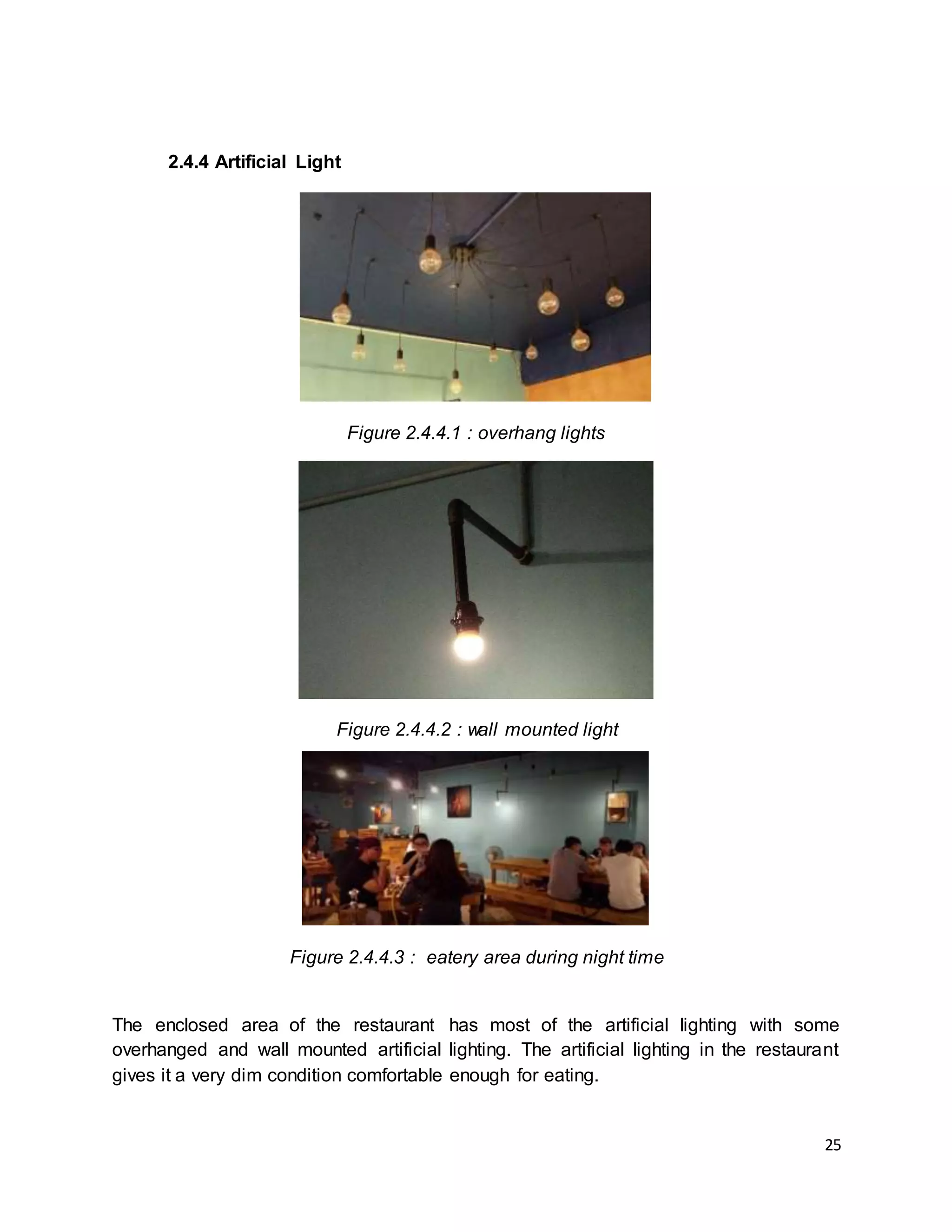 25
2.4.4 Artificial Light
Figure 2.4.4.1 : overhang lights
Figure 2.4.4.2 : wall mounted light
Figure 2.4.4.3 : eatery area during night time
The enclosed area of the restaurant has most of the artificial lighting with some
overhanged and wall mounted artificial lighting. The artificial lighting in the restaurant
gives it a very dim condition comfortable enough for eating.
 