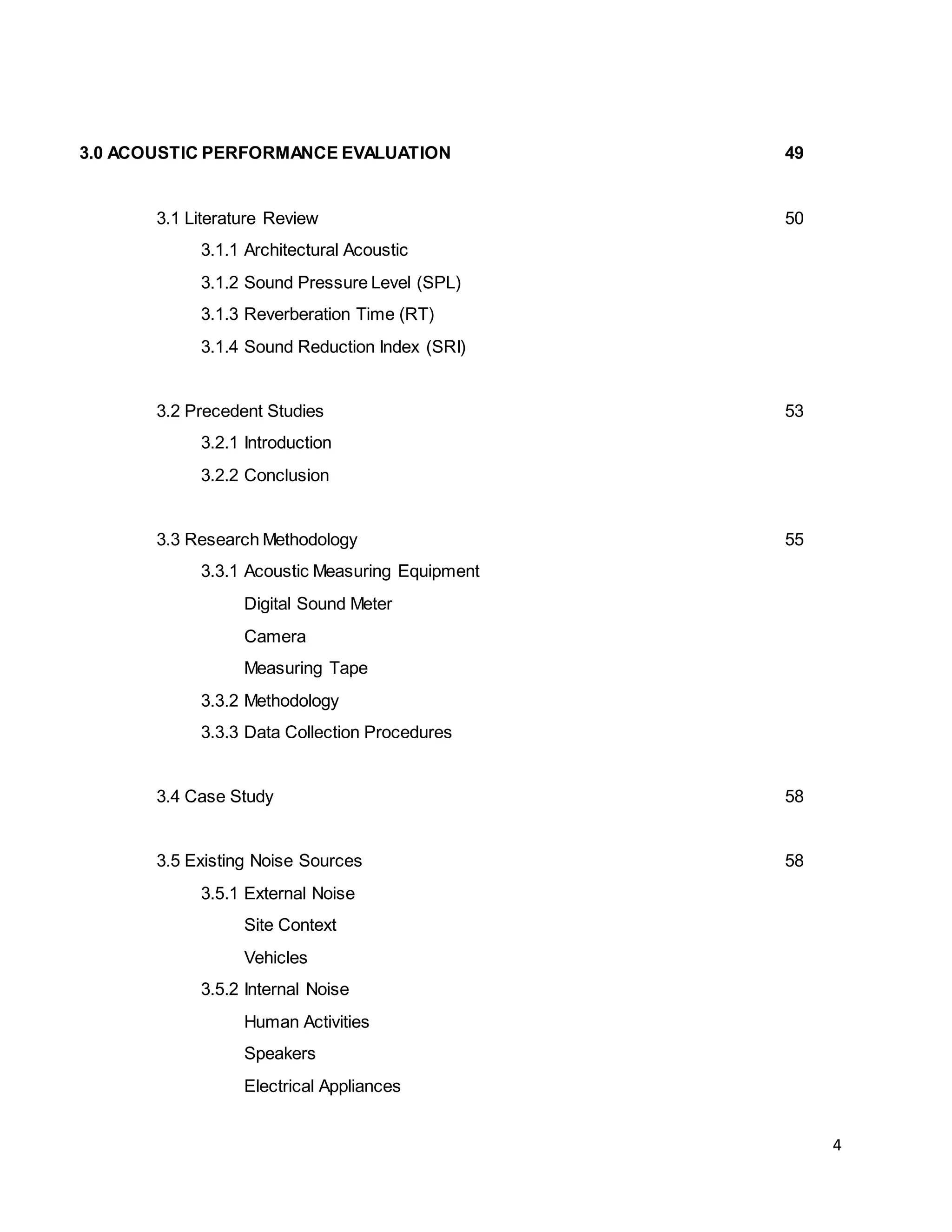 4
3.0 ACOUSTIC PERFORMANCE EVALUATION 49
3.1 Literature Review 50
3.1.1 Architectural Acoustic
3.1.2 Sound Pressure Level (SPL)
3.1.3 Reverberation Time (RT)
3.1.4 Sound Reduction Index (SRI)
3.2 Precedent Studies 53
3.2.1 Introduction
3.2.2 Conclusion
3.3 Research Methodology 55
3.3.1 Acoustic Measuring Equipment
Digital Sound Meter
Camera
Measuring Tape
3.3.2 Methodology
3.3.3 Data Collection Procedures
3.4 Case Study 58
3.5 Existing Noise Sources 58
3.5.1 External Noise
Site Context
Vehicles
3.5.2 Internal Noise
Human Activities
Speakers
Electrical Appliances
 