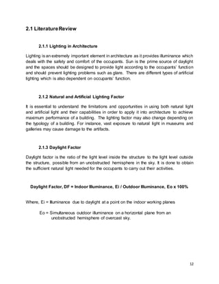 12
2.1 LiteratureReview
2.1.1 Lighting in Architecture
Lighting is an extremely important element in architecture as it provides illuminance which
deals with the safety and comfort of the occupants. Sun is the prime source of daylight
and the spaces should be designed to provide light according to the occupants’ function
and should prevent lighting problems such as glare. There are different types of artificial
lighting which is also dependent on occupants’ function.
2.1.2 Natural and Artificial Lighting Factor
It is essential to understand the limitations and opportunities in using both natural light
and artificial light and their capabilities in order to apply it into architecture to achieve
maximum performance of a building. The lighting factor may also change depending on
the typology of a building. For instance, vast exposure to natural light in museums and
galleries may cause damage to the artifacts.
2.1.3 Daylight Factor
Daylight factor is the ratio of the light level inside the structure to the light level outside
the structure, possible from an unobstructed hemisphere in the sky. It is done to obtain
the sufficient natural light needed for the occupants to carry out their activities.
Daylight Factor, DF = Indoor Illuminance, Ei / Outdoor Illuminance, Eo x 100%
Where, Ei = Illuminance due to daylight at a point on the indoor working planes
Eo = Simultaneous outdoor illuminance on a horizontal plane from an
unobstructed hemisphere of overcast sky.
 