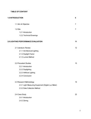 2
TABLE OF CONTENT
1.0 INTRODUCTION 6
1.1 Aim & Objective 7
1.2 Site 7
1.2.1 Introduction
1.2.2 Technical Drawings
2.0 LIGHTING PERFORMANCE EVALUATION 11
2.1 Literature Review 12
2.1.1 Architectural Lighting
2.1.2 Daylight Factor
2.1.3 Lumen Method
2.2 Precedent Studies 15
2.2.1 Introduction
2.2.2 Daylighting
2.2.3 Artificial Lighting
2.2.4 Conclusion
2.3 Research Methodology 19
2.3.1 Light Measuring Equipment (Digital Lux Meter)
2.3.2 Data Collection Method
2.4 Case Study 23
2.4.1 Introduction
2.4.2 Zoning
 