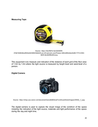 20
Measuring Tape
Source: https://2ecffd01e1ab3e9383f0-
07db7b9624bbdf022e3b5395236d5cf8.ssl.cf4.rackcdn.com/Product-800x800/a6ed4d08-7772-4350-
8d33-3ec9d39fa3b6.png
This equipment is to measure and indication of the distance of each grid of the floor area
of 1.5m by 1.5m where the light source is measured by height level and waist level of a
person.
Digital Camera
Source: https://shop.usa.canon.com/wcsstore/CanonB2BStoreFrontAssetStore/images/25592_1_l.jpg
The digital camera is used to capture the visual image of the condition of the space
including the indication of the light source, materials and light performance of the space
during the day and night time.
 