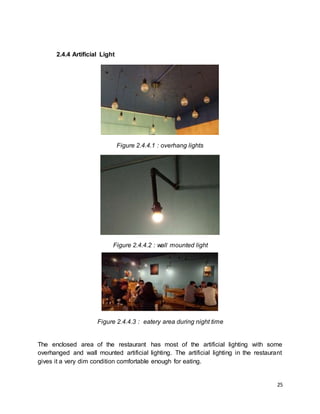 25
2.4.4 Artificial Light
Figure 2.4.4.1 : overhang lights
Figure 2.4.4.2 : wall mounted light
Figure 2.4.4.3 : eatery area during night time
The enclosed area of the restaurant has most of the artificial lighting with some
overhanged and wall mounted artificial lighting. The artificial lighting in the restaurant
gives it a very dim condition comfortable enough for eating.
 
