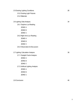 3
2.5 Existing Lighting Conditions 28
2.5.2 Existing Light Fixtures
2.5.2 Materials
2.6 Lighting Data Analysis 34
2.6.1 Daytime Lux Reading
ZONE A
ZONE B
ZONE C
2.6.2 Night time Lux Reading
ZONE A
ZONE B
ZONE C
2.6.3 Observation & Discussion
2.7 Lighting Calculation Analysis 38
2.7.1 Daylight Factor Analysis
ZONE A
ZONE B
ZONE C
2.7.2 Artificial Lighting Analysis
ZONE A
ZONE B
ZONE C
2.8 Conclusion 48
 