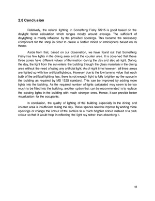 48
2.8 Conclusion
Relatively, the natural lighting in Something Fishy SS15 is good based on the
daylight factor calculation which ranges mostly around average. The sufficient of
daylighting is mostly influence by the provided openings. This became the necessary
component for the shop in order to create a certain mood or atmosphere based on its
theme.
Aside from that, based on our observation, we have found out that Something
Fishy has few lights in the dining area and at the counter area. It is observed that these
three zones have different values of illumination during the day and also at night. During
the day, the light from the sun enters the building through the glass materials in the dining
area without the need of using any artificial light. As of night time however, all three areas
are lighted up with low artificial lightings. However due to the low lumens value that each
bulb of the artificial lighting has, there is not enough light to fully brighten up the space in
the building as required by MS 1525 standard. This can be improved by adding more
lights into the building. As the required number of lights calculated may seem to be too
much to be fitted into the building, another option that can be recommended is to replace
the existing lights in the building with much stronger ones. Hence, it can provide better
visualization for the occupants.
In conclusion, the quality of lighting of the building especially in the dining and
counter area is insufficient during the day. These spaces need to improve by adding more
openings or change the colour of the surface to a much brighter colour instead of a dark
colour so that it would help in reflecting the light ray rather than absorbing it.
 