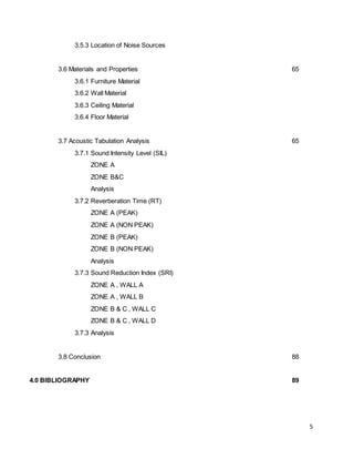5
3.5.3 Location of Noise Sources
3.6 Materials and Properties 65
3.6.1 Furniture Material
3.6.2 Wall Material
3.6.3 Ceiling Material
3.6.4 Floor Material
3.7 Acoustic Tabulation Analysis 65
3.7.1 Sound Intensity Level (SIL)
ZONE A
ZONE B&C
Analysis
3.7.2 Reverberation Time (RT)
ZONE A (PEAK)
ZONE A (NON PEAK)
ZONE B (PEAK)
ZONE B (NON PEAK)
Analysis
3.7.3 Sound Reduction Index (SRI)
ZONE A , WALL A
ZONE A , WALL B
ZONE B & C , WALL C
ZONE B & C , WALL D
3.7.3 Analysis
3.8 Conclusion 88
4.0 BIBLIOGRAPHY 89
 