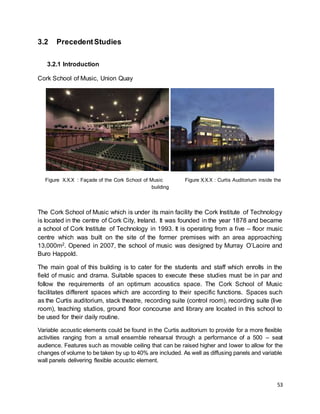 53
3.2 PrecedentStudies
3.2.1 Introduction
Cork School of Music, Union Quay
Figure X.X.X : Façade of the Cork School of Music Figure X.X.X : Curtis Auditorium inside the
building
The Cork School of Music which is under its main facility the Cork Institute of Technology
is located in the centre of Cork City, Ireland. It was founded in the year 1878 and became
a school of Cork Institute of Technology in 1993. It is operating from a five – floor music
centre which was built on the site of the former premises with an area approaching
13,000m2. Opened in 2007, the school of music was designed by Murray O’Laoire and
Buro Happold.
The main goal of this building is to cater for the students and staff which enrolls in the
field of music and drama. Suitable spaces to execute these studies must be in par and
follow the requirements of an optimum acoustics space. The Cork School of Music
facilitates different spaces which are according to their specific functions. Spaces such
as the Curtis auditorium, stack theatre, recording suite (control room), recording suite (live
room), teaching studios, ground floor concourse and library are located in this school to
be used for their daily routine.
Variable acoustic elements could be found in the Curtis auditorium to provide for a more flexible
activities ranging from a small ensemble rehearsal through a performance of a 500 – seat
audience. Features such as movable ceiling that can be raised higher and lower to allow for the
changes of volume to be taken by up to 40% are included. As well as diffusing panels and variable
wall panels delivering flexible acoustic element.
 