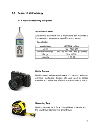 55
3.3 ResearchMethodology
3.3.1 Acoustic Measuring Equipment
Sound Level Meter
A hand held equipment with a microphone that responds to
the changes in air pressure caused by sound waves.
Specification
Manufacturer LUTRON Lighting
Model SL – 4023 SD
Dimension/Weight 245 x 68 x 45 mm / 489 g – battery
Range 30 – 130 Db
Linearity + 1.5 Db
Digital Camera
Used to record and document source of noise such as human
activities, mechanical devices, etc. Also used to capture
materials and texture that affects the acoustics of the space.
Measuring Tape
Used to measure the 1.5m x 1.5m grid lines of the site and
the sound level sources from ground level.
 