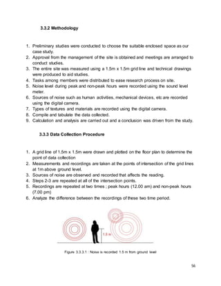 56
3.3.2 Methodology
1. Preliminary studies were conducted to choose the suitable enclosed space as our
case study.
2. Approval from the management of the site is obtained and meetings are arranged to
conduct studies.
3. The entire site was measured using a 1.5m x 1.5m grid line and technical drawings
were produced to aid studies.
4. Tasks among members were distributed to ease research process on site.
5. Noise level during peak and non-peak hours were recorded using the sound level
meter.
6. Sources of noise such as human activities, mechanical devices, etc are recorded
using the digital camera.
7. Types of textures and materials are recorded using the digital camera.
8. Compile and tabulate the data collected.
9. Calculation and analysis are carried out and a conclusion was driven from the study.
3.3.3 Data Collection Procedure
1. A grid line of 1.5m x 1.5m were drawn and plotted on the floor plan to determine the
point of data collection
2. Measurements and recordings are taken at the points of intersection of the grid lines
at 1m above ground level.
3. Sources of noise are observed and recorded that affects the reading.
4. Steps 2-3 are repeated at all of the intersection points.
5. Recordings are repeated at two times ; peak hours (12.00 am) and non-peak hours
(7.00 pm)
6. Analyze the difference between the recordings of these two time period.
Figure 3.3.3.1 : Noise is recorded 1.5 m from ground level
 