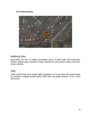 59
3.5.1 External Noise
Neighboring Cafes
Surrounding the site is a highly concentrated group of active cafes and restaurants.
Outdoor seating areas, speakers of music blasting and LCD screens causes noise from
human activities.
Traffic
Traffic in front of the site is usually highly congested, as it is one of the main access roads
to a number of colleges located nearby. Rush hours are usually between 7-9 am, 12 pm
and 6-8 pm.
 