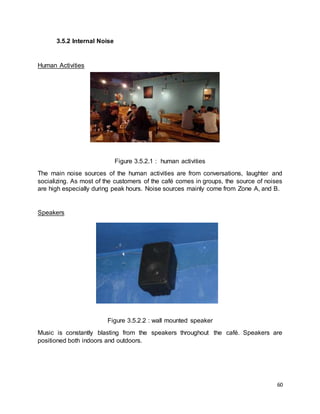 60
3.5.2 Internal Noise
Human Activities
Figure 3.5.2.1 : human activities
The main noise sources of the human activities are from conversations, laughter and
socializing. As most of the customers of the café comes in groups, the source of noises
are high especially during peak hours. Noise sources mainly come from Zone A, and B.
Speakers
Figure 3.5.2.2 : wall mounted speaker
Music is constantly blasting from the speakers throughout the café. Speakers are
positioned both indoors and outdoors.
 