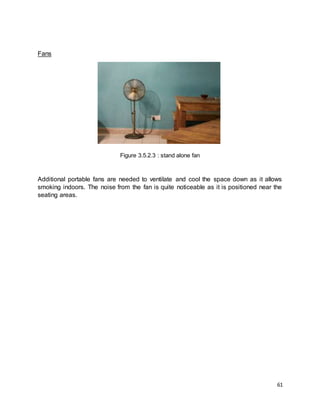 61
Fans
Figure 3.5.2.3 : stand alone fan
Additional portable fans are needed to ventilate and cool the space down as it allows
smoking indoors. The noise from the fan is quite noticeable as it is positioned near the
seating areas.
 