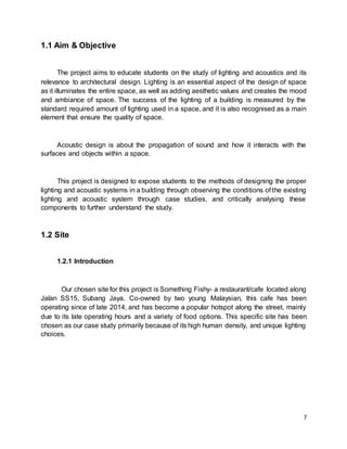 7
1.1 Aim & Objective
The project aims to educate students on the study of lighting and acoustics and its
relevance to architectural design. Lighting is an essential aspect of the design of space
as it illuminates the entire space, as well as adding aesthetic values and creates the mood
and ambiance of space. The success of the lighting of a building is measured by the
standard required amount of lighting used in a space, and it is also recognised as a main
element that ensure the quality of space.
Acoustic design is about the propagation of sound and how it interacts with the
surfaces and objects within a space.
This project is designed to expose students to the methods of designing the proper
lighting and acoustic systems in a building through observing the conditions of the existing
lighting and acoustic system through case studies, and critically analysing these
components to further understand the study.
1.2 Site
1.2.1 Introduction
Our chosen site for this project is Something Fishy- a restaurant/cafe located along
Jalan SS15, Subang Jaya. Co-owned by two young Malaysian, this cafe has been
operating since of late 2014, and has become a popular hotspot along the street, mainly
due to its late operating hours and a variety of food options. This specific site has been
chosen as our case study primarily because of its high human density, and unique lighting
choices.
 