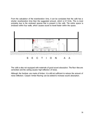 78
From the calculation of the reverberation time, it can be concluded that the café has a
shorter reverberation time than the suggested amount, which is 0.7-0.8s. This is most
probably due to the enclosed spaces that is present in the café. The entire space is
enclosed within four walls, which causes sound to travel faster within the space.
The café is also not equipped with materials of good sound absorption. The floor tiles are
cemented and the ceiling causes high reflection of noise.
Although the furniture are made of timber, it is still not sufficient to reduce the amount of
noise reflection. Carpet / timber flooring can be added to increase sound absorption.
 