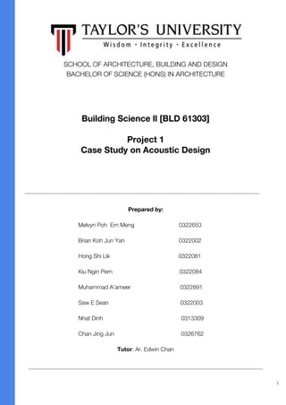 SCHOOL OF ARCHITECTURE, BUILDING AND DESIGN
BACHELOR OF SCIENCE (HONS) IN ARCHITECTURE
Prepared by:
Melvyn Poh Ern Meng 0322653
Brian Koh Jun Yan 0322002
Hong Shi Lik 0322081
Kiu Ngin Pern 0322084
Muhammad A’ameer 0322891
Saw E Sean 0322003
Nhat Dinh 0313309
Chan Jing Jun 0326762
Tutor: Ar. Edwin Chan
Building Science ll [BLD 61303]
Project 1
Case Study on Acoustic Design
1
 