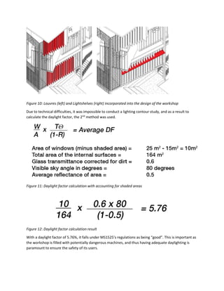Figure 10: Louvres (left) and Lightshelves (right) incorporated into the design of the workshop
Due to technical difficulties, it was impossible to conduct a lighting contour study, and as a result to
calculate the daylight factor, the 2nd
method was used.
Figure 11: Daylight factor calculation with accounting for shaded areas
Figure 12: Daylight factor calculation result
With a daylight factor of 5.76%, it falls under MS1525’s regulations as being “good”. This is important as
the workshop is filled with potentially dangerous machines, and thus having adequate daylighting is
paramount to ensure the safety of its users.
 
