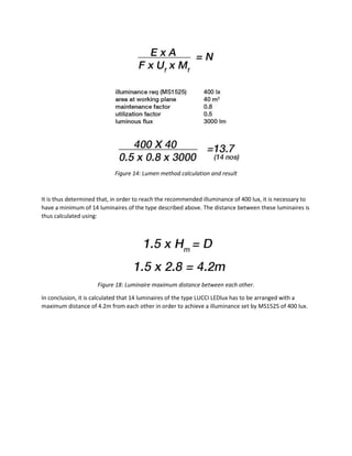 Figure 14: Lumen method calculation and result
It is thus determined that, in order to reach the recommended illuminance of 400 lux, it is necessary to
have a minimum of 14 luminaires of the type described above. The distance between these luminaires is
thus calculated using:
Figure 18: Luminaire maximum distance between each other.
In conclusion, it is calculated that 14 luminaires of the type LUCCI LEDlux has to be arranged with a
maximum distance of 4.2m from each other in order to achieve a illuminance set by MS1525 of 400 lux.
 