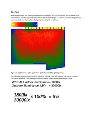 2.2.3 PSALI
As aforementioned, the pure daylighting approach had left much to be desired, and thus PSALI was
implemented in order to provide a more even distribution of light. In addition, shades and lightshelves
were installed, and the resultant daylighting simulation is as follows:
Figure 21: Light contour after application of shades and PSALI lighting wiring.
The PSALI has greatly helped to evenly distribute lighting, especially towards the interior. Another
calculation with PSALI and shading use also resulted in a greatly improved daylight factor:
 