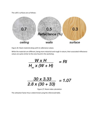 The café’s surfaces are as follows:
Figure 26: Room material along with its reflectance values.
While the materials are different, being more industrial and rough in nature, their associated reflectance
values are quite similar to the ones found in the workshop.
Figure 27: Room index calculation
The utilization factor thus is determined using the referenced table.
 
