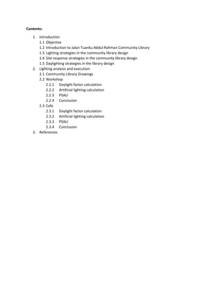 Contents:
1. Introduction
1.1 Objective
1.2 Introduction to Jalan Tuanku Abdul Rahman Community Library
1.3 Lighting strategies in the community library design
1.4 Site response strategies in the community library design
1.5 Daylighting strategies in the library design
2. Lighting analysis and execution
2.1 Community Library Drawings
2.2 Workshop
2.2.1 Daylight factor calculation
2.2.2 Artificial lighting calculation
2.2.3 PSALI
2.2.4 Conclusion
2.3 Cafe
2.3.1 Daylight factor calculation
2.3.2 Artificial lighting calculation
2.3.3 PSALI
2.3.4 Conclusion
3. References
 