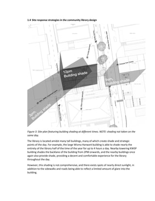 1.4 Site response strategies in the community library design
Figure 3: Site plan featuring building shading at different times. NOTE: shading not taken on the
same day.
The library is located amidst many tall buildings, many of which create shade and strategic
points of the day. For example, the large Wisma Harwant building is able to shade nearly the
entirety of the library half of the time of the year for up to 4 hours a day. Nearby towering KWSP
building shades the backlane of the building from 2PM onwards, and the nearby buildings once
again also provide shade, providing a decent and comfortable experience for the library
throughout the day.
However, this shading is not comprehensive, and there exists spots of nearly direct sunlight, in
addition to the sidewalks and roads being able to reflect a limited amount of glare into the
building.
 