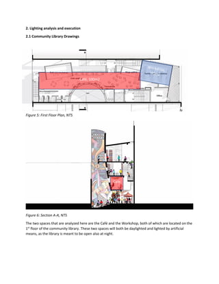 2. Lighting analysis and execution
2.1 Community Library Drawings
Figure 5: First Floor Plan, NTS
Figure 6: Section A-A, NTS
The two spaces that are analyzed here are the Café and the Workshop, both of which are located on the
1st
floor of the community library. These two spaces will both be daylighted and lighted by artificial
means, as the library is meant to be open also at night.
Café, 100m2
Cafe
 