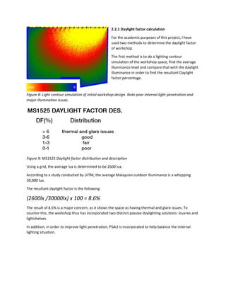 2.2.1 Daylight factor calculation
For the academic purposes of this project, I have
used two methods to determine the daylight factor
of workshop.
The first method is to do a lighting contour
simulation of the workshop space, find the average
illuminance level and compare that with the daylight
illuminance in order to find the resultant Daylight
factor percentage.
Figure 8: Light contour simulation of initial workshop design. Note poor internal light penetration and
major illumination issues.
Figure 9: MS1525 Daylight factor distribution and description
Using a grid, the average lux is determined to be 2600 lux.
According to a study conducted by UiTM, the average Malaysian outdoor illuminance is a whopping
30,000 lux.
The resultant daylight factor is the following:
(2600lx /30000lx) x 100 = 8.6%
The result of 8.6% is a major concern, as it shows the space as having thermal and glare issues. To
counter this, the workshop thus has incorporated two distinct passive daylighting solutions: louvres and
lightshelves.
In addition, in order to improve light penetration, PSALI is incorporated to help balance the internal
lighting situation.
 