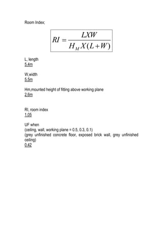 Room Index;
)( WLXH
LXW
RI
M 

L, length
5.4m
W,width
5.5m
Hm,mounted height of fitting above working plane
2.6m
RI, room index
1.05
UF when
(ceiling, wall, working plane = 0.5, 0.3, 0.1)
(grey unfinished concrete floor, exposed brick wall, grey unfinished
ceiling)
0.42
 