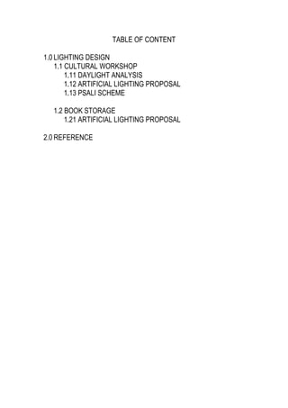 TABLE OF CONTENT
1.0 LIGHTING DESIGN
1.1 CULTURAL WORKSHOP
1.11 DAYLIGHT ANALYSIS
1.12 ARTIFICIAL LIGHTING PROPOSAL
1.13 PSALI SCHEME
1.2 BOOK STORAGE
1.21 ARTIFICIAL LIGHTING PROPOSAL
2.0 REFERENCE
 
