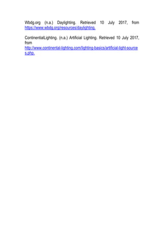 Wbdg.org (n.a.) Daylighting. Retrieved 10 July 2017, from
https://www.wbdg.org/resources/daylighting.
ContinentialLighting. (n.a.) Artificial Lighting. Retrieved 10 July 2017,
from
http://www.continental-lighting.com/lighting-basics/artificial-light-source
s.php.
 