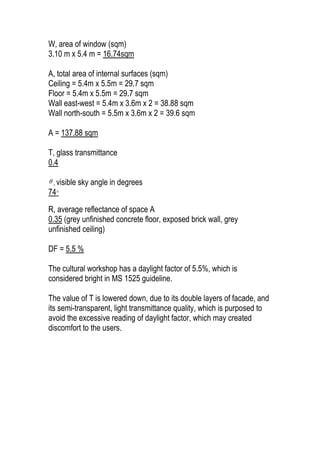 W, area of window (sqm)
3.10 m x 5.4 m = 16.74sqm
A, total area of internal surfaces (sqm)
Ceiling = 5.4m x 5.5m = 29.7 sqm
Floor = 5.4m x 5.5m = 29.7 sqm
Wall east-west = 5.4m x 3.6m x 2 = 38.88 sqm
Wall north-south = 5.5m x 3.6m x 2 = 39.6 sqm
A = 137.88 sqm
T, glass transmittance
0.4
 , visible sky angle in degrees
74°
R, average reflectance of space A
0.35 (grey unfinished concrete floor, exposed brick wall, grey
unfinished ceiling)
DF = 5.5 %
The cultural workshop has a daylight factor of 5.5%, which is
considered bright in MS 1525 guideline.
The value of T is lowered down, due to its double layers of facade, and
its semi-transparent, light transmittance quality, which is purposed to
avoid the excessive reading of daylight factor, which may created
discomfort to the users.
 