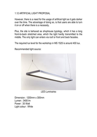 1.12 ARTIFICIAL LIGHT PROPOSAL
However, there is a need for the usage of artificial light as it gets darker
over the time. The advantage of doing so, is that users are able to turn
it on or off when there is a necessity.
Plus, the site is behaved as shophouse typology, which it has a long
front-to-back stretched area, which the light hardly transmitted to the
middle. The only light can enters via roof or front and back facades.
The required lux level for the workshop in MS 1525 is around 400 lux.
Recommended light source:
LED Luminaires
Dimension : 1200mm x 300mm
Lumen : 3400 lm
Power : 35 Watt
Light colour : White
 