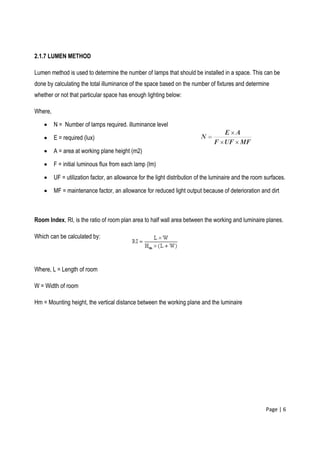 Page | 6
2.1.7 LUMEN METHOD
Lumen method is used to determine the number of lamps that should be installed in a space. This can be
done by calculating the total illuminance of the space based on the number of fixtures and determine
whether or not that particular space has enough lighting below:
Where,
N = Number of lamps required. illuminance level
E = required (lux)
A = area at working plane height (m2)
F = initial luminous flux from each lamp (lm)
UF = utilization factor, an allowance for the light distribution of the luminaire and the room surfaces.
MF = maintenance factor, an allowance for reduced light output because of deterioration and dirt
Room Index, RI, is the ratio of room plan area to half wall area between the working and luminaire planes.
Which can be calculated by:
Where, L = Length of room
W = Width of room
Hm = Mounting height, the vertical distance between the working plane and the luminaire
 