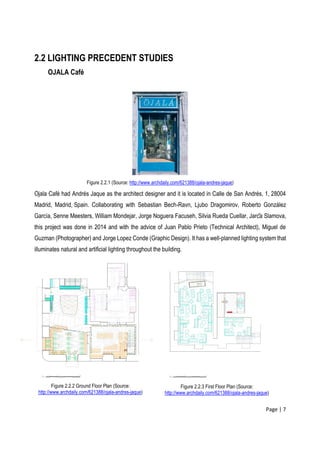 Page | 7
2.2 LIGHTING PRECEDENT STUDIES
OJALA Café
Figure 2.2.1 (Source: http://www.archdaily.com/621388/ojala-andres-jaque)
Ojala Café had Andrés Jaque as the architect designer and it is located in Calle de San Andrés, 1, 28004
Madrid, Madrid, Spain. Collaborating with Sebastian Bech-Ravn, Ljubo Dragomirov, Roberto González
García, Senne Meesters, William Mondejar, Jorge Noguera Facuseh, Silvia Rueda Cuellar, Jarča Slamova,
this project was done in 2014 and with the advice of Juan Pablo Prieto (Technical Architect), Miguel de
Guzman (Photographer) and Jorge Lopez Conde (Graphic Design). It has a well-planned lighting system that
illuminates natural and artificial lighting throughout the building.
Figure 2.2.2 Ground Floor Plan (Source:
http://www.archdaily.com/621388/ojala-andres-jaque)
Figure 2.2.3 First Floor Plan (Source:
http://www.archdaily.com/621388/ojala-andres-jaque)
 