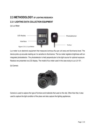 Page | 13
2.3 METHODOLOGY OF LIGHTING RESEARCH
2.3.1 LIGHTING DATA COLLECTION EQUIPMENT
(a) Lux Meter
Lux meter is an electronic equipment that measures luminous flux per unit area and illuminance level. The
device picks up accurate reading as it is sensitive to illuminance. The lux meter registers brightness with an
integrated photodetector. The photodetector is held perpendicular to the light source for optional exposure.
Readout are presented via LCD display. The model of lux meter used in this case study is Lux LX-101.
(b) Camera
Camera is used to capture the type of furniture and materials that used on the site. Other than that, it also
used to capture the light condition of the place and also capture the lighting appliances.
LCD display
Interface
Tether
Photodetector
Figure 2.3.1.1 Lux Meter
 