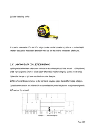 Page | 14
(c) Laser Measuring Device
It is used to measure the 1.0m and 1.5m height to make sure the lux meter is position at a constant height.
The tape also used to measure the dimension of the site and the distance between the light fixtures.
2.3.2 LIGHTING DATA COLLECTION METHOD
Lighting measurement were taken on the same day in two different period of time, which is 12-2pm (daytime)
and 8-10pm (nighttime) which we able to clearly differentiate the different lighting qualities in both times.
1) Identified the type of light source and indicate on the floor plan.
2) 1.5m x 1.5m gridlines are marked on the floorplan to provide a proper standard for the data collection.
3) Measurement is taken at 1.5m and 1.0m at each intersection point of the gridlines at daytime and nighttime.
4) Procedure 3 is repeated.
Figure 2.3.2.1 Section diagram
 