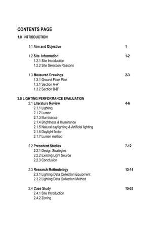 CONTENTS PAGE
1.0 INTRODUCTION
1.1 Aim and Objective 1
1.2 Site Information 1-2
1.2.1 Site Introduction
1.2.2 Site Selection Reasons
1.3 Measured Drawings 2-3
1.3.1 Ground Floor Plan
1.3.1 Section A-A’
1.3.2 Section B-B’
2.0 LIGHTING PERFORMANCE EVALUATION
2.1 Literature Review 4-6
2.1.1 Lighting
2.1.2 Lumen
2.1.3 Illuminance
2.1.4 Brightness & Illuminance
2.1.5 Natural daylighting & Artificial lighting
2.1.6 Daylight factor
2.1.7 Lumen method
2.2 Precedent Studies 7-12
2.2.1 Design Strategies
2.2.2 Existing Light Source
2.2.3 Conclusion
2.3 Research Methodology 13-14
2.3.1 Lighting Data Collection Equipment
2.3.2 Lighting Data Collection Method
2.4 Case Study 15-53
2.4.1 Site Introduction
2.4.2 Zoning
 