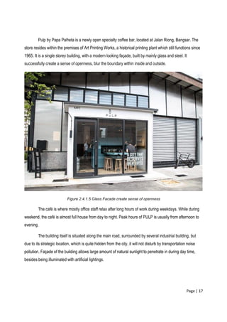 Page | 17
Pulp by Papa Palheta is a newly open specialty coffee bar, located at Jalan Riong, Bangsar. The
store resides within the premises of Art Printing Works, a historical printing plant which still functions since
1965. It is a single storey building, with a modern looking façade, built by mainly glass and steel. It
successfully create a sense of openness, blur the boundary within inside and outside.
Figure 2.4.1.5 Glass Facade create sense of openness
The café is where mostly office staff relax after long hours of work during weekdays. While during
weekend, the café is almost full house from day to night. Peak hours of PULP is usually from afternoon to
evening.
The building itself is situated along the main road, surrounded by several industrial building, but
due to its strategic location, which is quite hidden from the city, it will not disturb by transportation noise
pollution. Façade of the building allows large amount of natural sunlight to penetrate in during day time,
besides being illuminated with artificial lightings.
 