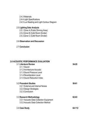 2.4.3 Materials
2.4.4 Light Specifications
2.4.5 Lux Reading and Light Contour Diagram
2.5 Lighting Data Analysis
2.5.1 Zone A (Public Dinning Area)
2.5.2 Zone B (Café Room Divider)
2.5.3 Zone C (Café Room Divider)
2.6 Observation and Discussion
2.7 Conclusion
3.0 ACOUSTIC PERFORMANCE EVALUATION
3.1 Literature Review 54-55
3.1.1 Sound
3.1.2 Architecture Acoustic
3.1.3 Sound Pressure Level
3.1.4 Reverberation Level
3.1.5 Sound Reduction Index
3.2 Precedent Studies 56-61
3.2.1 External and Internal Noises
3.2.2 Design Strategies
3.2.3 Conclusion
3.3 Research Methodology 62-63
3.3.1 Acoustic Data Collection Equipment
3.3.2 Acoustic Data Collection Method
3.4 Case Study 64-112
 